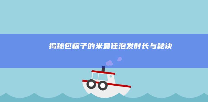 揭秘包粽子的米最佳泡发时长与秘诀